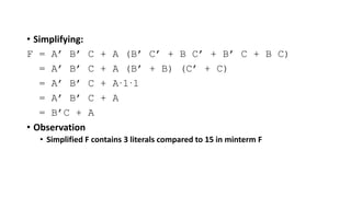 • Simplifying:
F = A’ B’ C + A (B’ C’ + B C’ + B’ C + B C)
= A’ B’ C + A (B’ + B) (C’ + C)
= A’ B’ C + A.1.1
= A’ B’ C + A
= B’C + A
• Observation
• Simplified F contains 3 literals compared to 15 in minterm F
 
