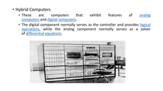 • Hybrid Computers
• These are computers that exhibit features of analog
computers and digital computers.
• The digital component normally serves as the controller and provides logical
operations, while the analog component normally serves as a solver
of differential equations.
 