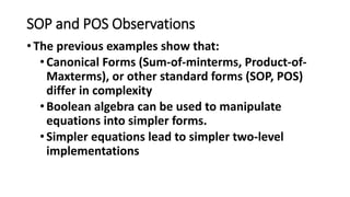 SOP and POS Observations
•The previous examples show that:
•Canonical Forms (Sum-of-minterms, Product-of-
Maxterms), or other standard forms (SOP, POS)
differ in complexity
•Boolean algebra can be used to manipulate
equations into simpler forms.
•Simpler equations lead to simpler two-level
implementations
 