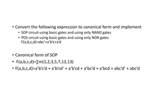 • Convert the following expression to canonical form and implement
• SOP circuit using basic gates and using only NAND gates
• POS circuit using basic gates and using only NOR gates
F(a,b,c,d)=abc’+a’b’c+a’d
• Canonical form of SOP
• F(a,b,c,d)=∑m(1,2,3,5,7,12,13)
• F(a,b,c,d)=a’b’c’d + a’b’cd’ + a’b’cd + a’bc’d + a’bcd + abc’d’ + abc’d
 