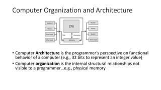 Computer Organization and Architecture
• Computer Architecture is the programmer’s perspective on functional
behavior of a computer (e.g., 32 bits to represent an integer value)
• Computer organization is the internal structural relationships not
visible to a programmer…e.g., physical memory
 