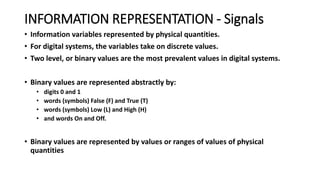 INFORMATION REPRESENTATION - Signals
• Information variables represented by physical quantities.
• For digital systems, the variables take on discrete values.
• Two level, or binary values are the most prevalent values in digital systems.
• Binary values are represented abstractly by:
• digits 0 and 1
• words (symbols) False (F) and True (T)
• words (symbols) Low (L) and High (H)
• and words On and Off.
• Binary values are represented by values or ranges of values of physical
quantities
 