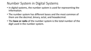 Number System in Digital Systems
• In digital systems, the number system is used for representing the
information.
• The number system has different bases and the most common of
them are the decimal, binary, octal, and hexadecimal.
• The base or radix of the number system is the total number of the
digit used in the number system.
 