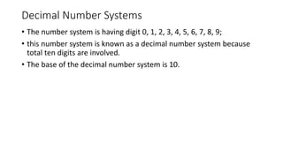 Decimal Number Systems
• The number system is having digit 0, 1, 2, 3, 4, 5, 6, 7, 8, 9;
• this number system is known as a decimal number system because
total ten digits are involved.
• The base of the decimal number system is 10.
 
