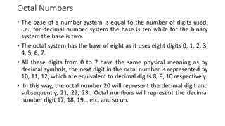 Octal Numbers
• The base of a number system is equal to the number of digits used,
i.e., for decimal number system the base is ten while for the binary
system the base is two.
• The octal system has the base of eight as it uses eight digits 0, 1, 2, 3,
4, 5, 6, 7.
• All these digits from 0 to 7 have the same physical meaning as by
decimal symbols, the next digit in the octal number is represented by
10, 11, 12, which are equivalent to decimal digits 8, 9, 10 respectively.
• In this way, the octal number 20 will represent the decimal digit and
subsequently, 21, 22, 23.. Octal numbers will represent the decimal
number digit 17, 18, 19… etc. and so on.
 