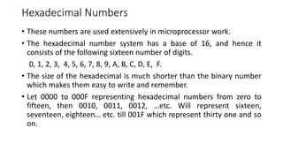 Hexadecimal Numbers
• These numbers are used extensively in microprocessor work.
• The hexadecimal number system has a base of 16, and hence it
consists of the following sixteen number of digits.
0, 1, 2, 3, 4, 5, 6, 7, 8, 9, A, B, C, D, E, F.
• The size of the hexadecimal is much shorter than the binary number
which makes them easy to write and remember.
• Let 0000 to 000F representing hexadecimal numbers from zero to
fifteen, then 0010, 0011, 0012, …etc. Will represent sixteen,
seventeen, eighteen… etc. till 001F which represent thirty one and so
on.
 