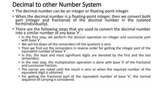 Decimal to other Number System
• The decimal number can be an integer or floating-point integer.
• When the decimal number is a floating-point integer, then we convert both
part (integer and fractional) of the decimal number in the isolated
form(individually).
• There are the following steps that are used to convert the decimal number
into a similar number of any base 'r'.
• In the first step, we perform the division operation on integer and successive part
with base 'r'.
• We will list down all the remainders till the quotient is zero.
• Then we find out the remainders in reverse order for getting the integer part of the
equivalent number of base 'r'.
• In this, the least and most significant digits are denoted by the first and the last
remainders.
• In the next step, the multiplication operation is done with base 'r' of the fractional
and successive fraction.
• The carries are noted until the result is zero or when the required number of the
equivalent digit is obtained.
• For getting the fractional part of the equivalent number of base 'r', the normal
sequence of carrying is considered.
 