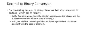 Decimal to Binary Conversion
• For converting decimal to binary, there are two steps required to
perform, which are as follows:
• In the first step, we perform the division operation on the integer and the
successive quotient with the base of binary(2).
• Next, we perform the multiplication on the integer and the successive
quotient with the base of binary(2).
 