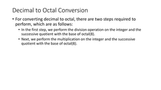Decimal to Octal Conversion
• For converting decimal to octal, there are two steps required to
perform, which are as follows:
• In the first step, we perform the division operation on the integer and the
successive quotient with the base of octal(8).
• Next, we perform the multiplication on the integer and the successive
quotient with the base of octal(8).
 