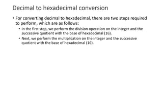 Decimal to hexadecimal conversion
• For converting decimal to hexadecimal, there are two steps required
to perform, which are as follows:
• In the first step, we perform the division operation on the integer and the
successive quotient with the base of hexadecimal (16).
• Next, we perform the multiplication on the integer and the successive
quotient with the base of hexadecimal (16).
 