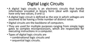 Digital Logic Circuits
• A digital logic circuits is an electronic circuits that handle
information encoded in binary form (deal with signals that
have only two values, 0 and 1)
• A digital logic circuit is defined as the one in which voltages are
assumed to be having a finite number of distinct value.
• Digital circuits are the backbone of computers.
• They are used for multiple purposes ranging from simple logic
gates to complex microprocessors, which are responsible for
executing instructions in a computer.
• Types of digital logic circuits are
• combinational logic circuits and
• sequential logic circuits.
 