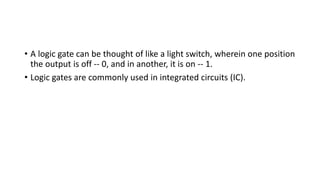 • A logic gate can be thought of like a light switch, wherein one position
the output is off -- 0, and in another, it is on -- 1.
• Logic gates are commonly used in integrated circuits (IC).
 
