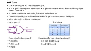 XOR Gate
• XOR or Ex-OR gate is a special type of gate.
• In XOR gate the output of a two-input XOR gate attains the state 1 if one adds only input
attains the state 1.
• It can be used in the half adder, full adder and subtractor.
• The exclusive-OR gate is abbreviated as EX-OR gate or sometime as X-OR gate.
• It has n input (n >= 2) and one output.
• Logic symbol Truth table
• Expression(for two inputs) Expression(for more than two inputs)
• Y=A XOR B Y=A XOR B XOR C….N
• Y=A.Bˉ+Aˉ.B Y= A⨁B⨁C……..N
• Y=A⨁B
 