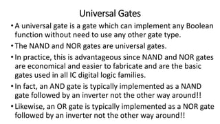 Universal Gates
•A universal gate is a gate which can implement any Boolean
function without need to use any other gate type.
•The NAND and NOR gates are universal gates.
•In practice, this is advantageous since NAND and NOR gates
are economical and easier to fabricate and are the basic
gates used in all IC digital logic families.
•In fact, an AND gate is typically implemented as a NAND
gate followed by an inverter not the other way around!!
•Likewise, an OR gate is typically implemented as a NOR gate
followed by an inverter not the other way around!!
 