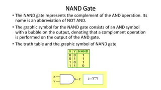 NAND Gate
• The NAND gate represents the complement of the AND operation. Its
name is an abbreviation of NOT AND.
• The graphic symbol for the NAND gate consists of an AND symbol
with a bubble on the output, denoting that a complement operation
is performed on the output of the AND gate.
• The truth table and the graphic symbol of NAND gate
 