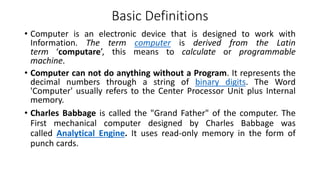 Basic Definitions
• Computer is an electronic device that is designed to work with
Information. The term computer is derived from the Latin
term ‘computare’, this means to calculate or programmable
machine.
• Computer can not do anything without a Program. It represents the
decimal numbers through a string of binary digits. The Word
'Computer' usually refers to the Center Processor Unit plus Internal
memory.
• Charles Babbage is called the "Grand Father" of the computer. The
First mechanical computer designed by Charles Babbage was
called Analytical Engine. It uses read-only memory in the form of
punch cards.
 