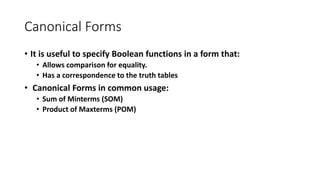 Canonical Forms
• It is useful to specify Boolean functions in a form that:
• Allows comparison for equality.
• Has a correspondence to the truth tables
• Canonical Forms in common usage:
• Sum of Minterms (SOM)
• Product of Maxterms (POM)
 