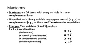 Maxterms
• Maxterms are OR terms with every variable in true or
complemented form.
• Given that each binary variable may appear normal (e.g., x) or
complemented (e.g., x), there are 2n maxterms for n variables.
• Example: Two variables (X and Y) produce
2 x 2 = 4 combinations:
(both normal)
(x normal, y complemented)
(x complemented, y normal)
(both complemented)
Y
X +
Y
X +
Y
X +
Y
X +
 
