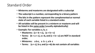 Standard Order
• Minterms and maxterms are designated with a subscript
• The subscript is a number, corresponding to a binary pattern
• The bits in the pattern represent the complemented or normal
state of each variable listed in a standard order.
• All variables will be present in a minterm or maxterm and will
be listed in the same order (usually alphabetically)
• Example: For variables a, b, c:
• Maxterms: (a + b + c), (a + b + c)
• Terms: (b + a + c), a c b, and (c + b + a) are NOT in standard
order.
• Minterms: a b c, a b c, a b c
• Terms: (a + c), b c, and (a + b) do not contain all variables
 