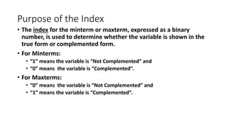 Purpose of the Index
• The index for the minterm or maxterm, expressed as a binary
number, is used to determine whether the variable is shown in the
true form or complemented form.
• For Minterms:
• “1” means the variable is “Not Complemented” and
• “0” means the variable is “Complemented”.
• For Maxterms:
• “0” means the variable is “Not Complemented” and
• “1” means the variable is “Complemented”.
 