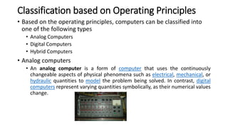 Classification based on Operating Principles
• Based on the operating principles, computers can be classified into
one of the following types
• Analog Computers
• Digital Computers
• Hybrid Computers
• Analog computers
• An analog computer is a form of computer that uses the continuously
changeable aspects of physical phenomena such as electrical, mechanical, or
hydraulic quantities to model the problem being solved. In contrast, digital
computers represent varying quantities symbolically, as their numerical values
change.
 