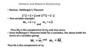 • Review: DeMorgan's Theorem
and
• Two-variable example:
and
Thus M2 is the complement of m2 and vice-versa.
• Since DeMorgan's Theorem holds for n variables, the above holds for
terms of n variables giving:
and
Thus Mi is the complement of mi.
Minterm and Maxterm Relationship
y
x
y
·
x +
= y
x
y
x 
=
+
y
x
M2
+
= y
x·
m2
=
i m
M = i i
i M
m =
 