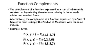 Function Complements
• The complement of a function expressed as a sum of minterms is
constructed by selecting the minterms missing in the sum-of-
minterms canonical forms.
• Alternatively, the complement of a function expressed by a Sum of
Minterms form is simply the Product of Maxterms with the same
indices.
• Example: Given
)
7
,
5
,
3
,
1
(
)
z
,
y
,
x
(
F m
S
=
)
6
,
4
,
2
,
0
(
)
z
,
y
,
x
(
F m
S
=
)
7
,
5
,
3
,
1
(
)
z
,
y
,
x
(
F M
P
=
 