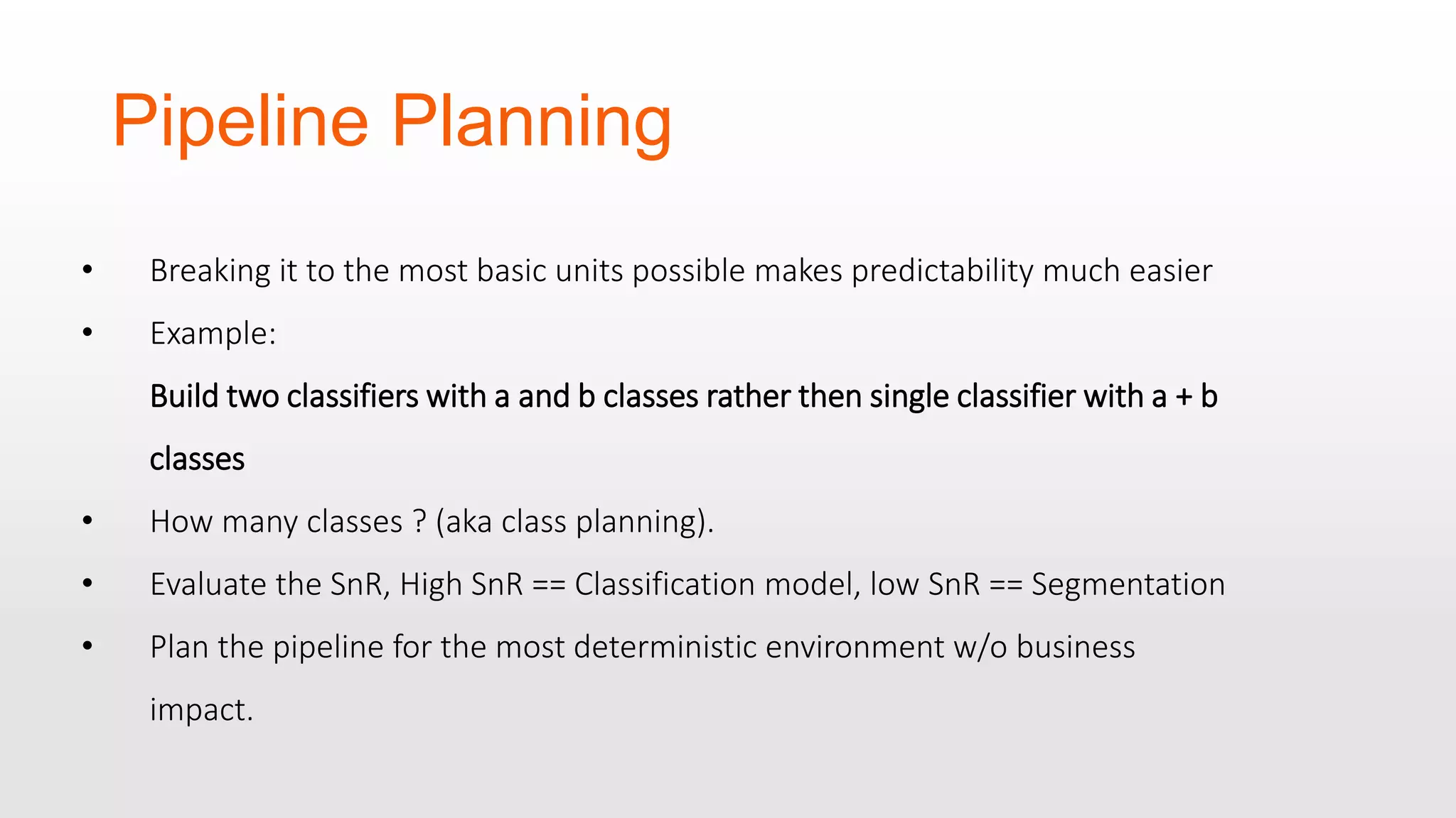 Pipeline Planning • Breaking it to the most basic units possible makes predictability much easier • Example: Build two classifiers with a and b classes rather then single classifier with a + b classes • How many classes ? (aka class planning). • Evaluate the SnR, High SnR == Classification model, low SnR == Segmentation • Plan the pipeline for the most deterministic environment w/o business impact. 
