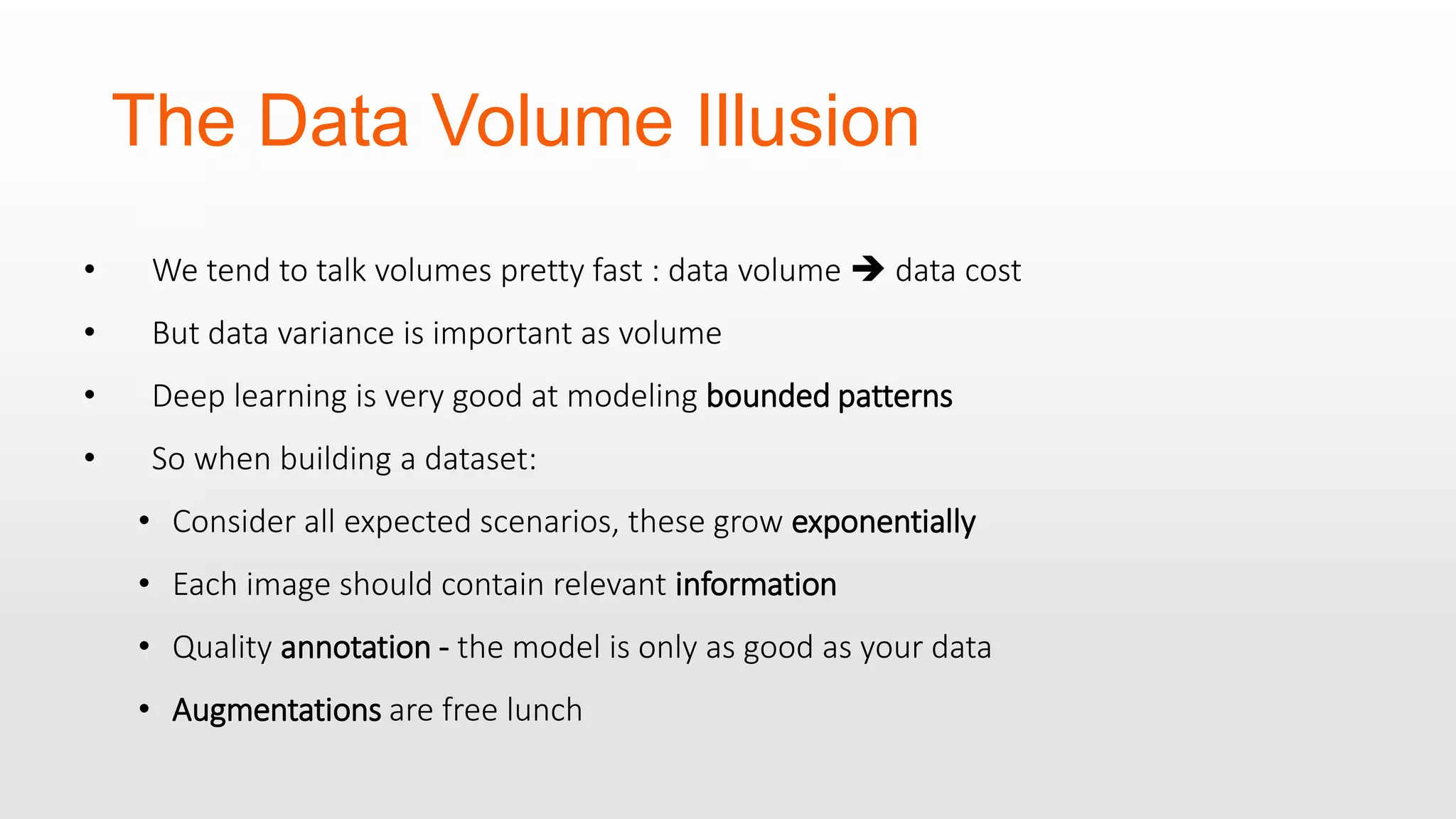 The Data Volume Illusion • We tend to talk volumes pretty fast : data volume  data cost • But data variance is important as volume • Deep learning is very good at modeling bounded patterns • So when building a dataset: • Consider all expected scenarios, these grow exponentially • Each image should contain relevant information • Quality annotation - the model is only as good as your data • Augmentations are free lunch 