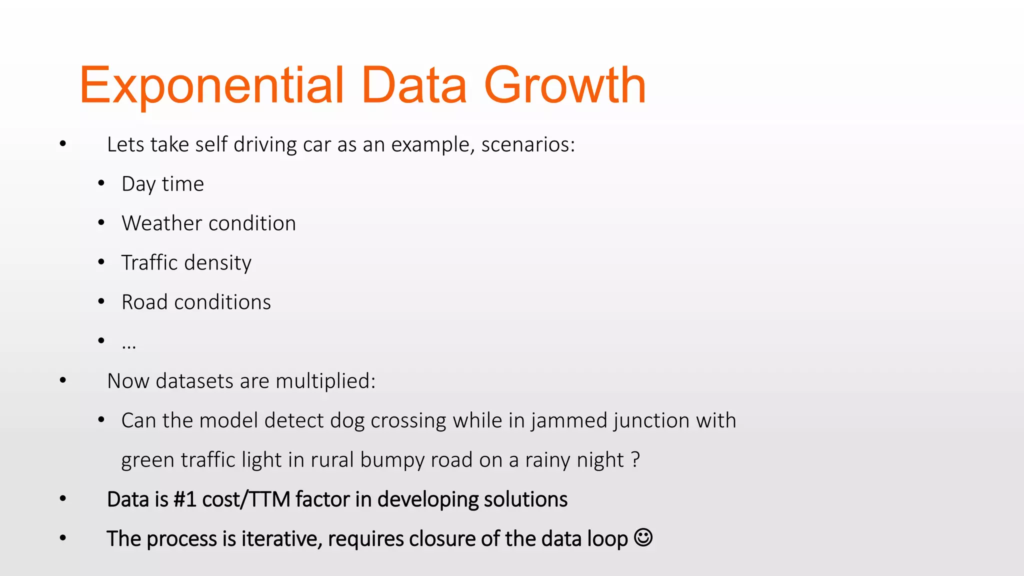 Exponential Data Growth • Lets take self driving car as an example, scenarios: • Day time • Weather condition • Traffic density • Road conditions • … • Now datasets are multiplied: • Can the model detect dog crossing while in jammed junction with green traffic light in rural bumpy road on a rainy night ? • Data is #1 cost/TTM factor in developing solutions • The process is iterative, requires closure of the data loop  