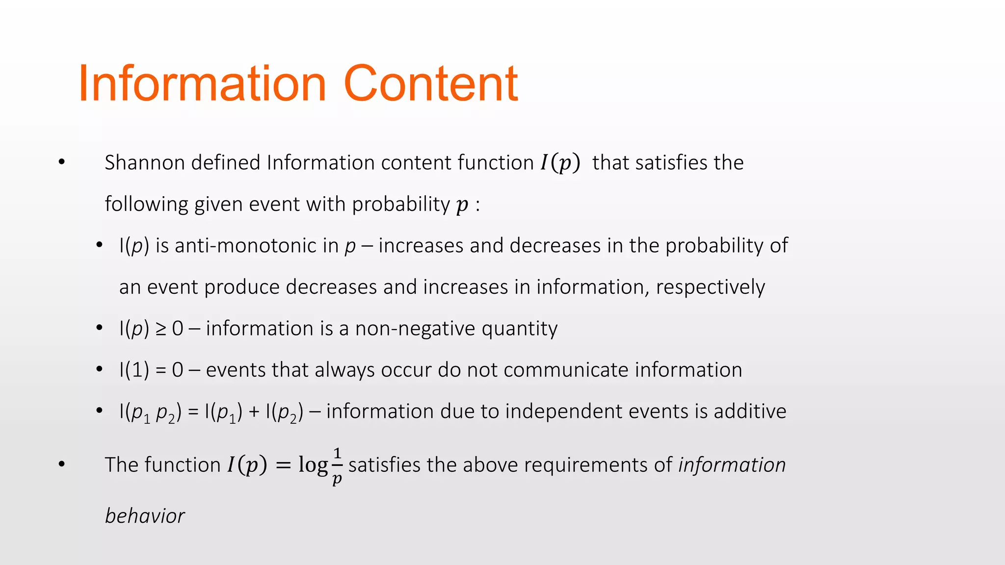 Information Content • Shannon defined Information content function 𝐼 𝑝 that satisfies the following given event with probability 𝑝 : • I(p) is anti-monotonic in p – increases and decreases in the probability of an event produce decreases and increases in information, respectively • I(p) ≥ 0 – information is a non-negative quantity • I(1) = 0 – events that always occur do not communicate information • I(p1 p2) = I(p1) + I(p2) – information due to independent events is additive • The function 𝐼 𝑝 = log 1 𝑝 satisfies the above requirements of information behavior 