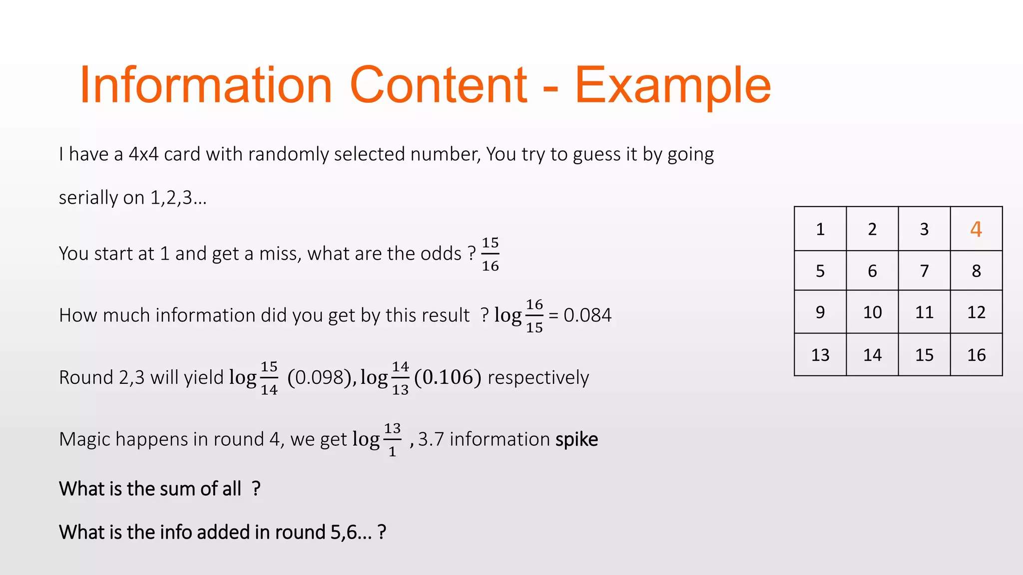Information Content - Example I have a 4x4 card with randomly selected number, You try to guess it by going serially on 1,2,3… You start at 1 and get a miss, what are the odds ? 15 16 How much information did you get by this result ? log 16 15 = 0.084 Round 2,3 will yield log 15 14 (0.098), log 14 13 (0.106) respectively Magic happens in round 4, we get log 13 1 , 3.7 information spike What is the sum of all ? What is the info added in round 5,6... ? 1 2 3 5 6 7 8 9 10 11 12 13 14 15 16 