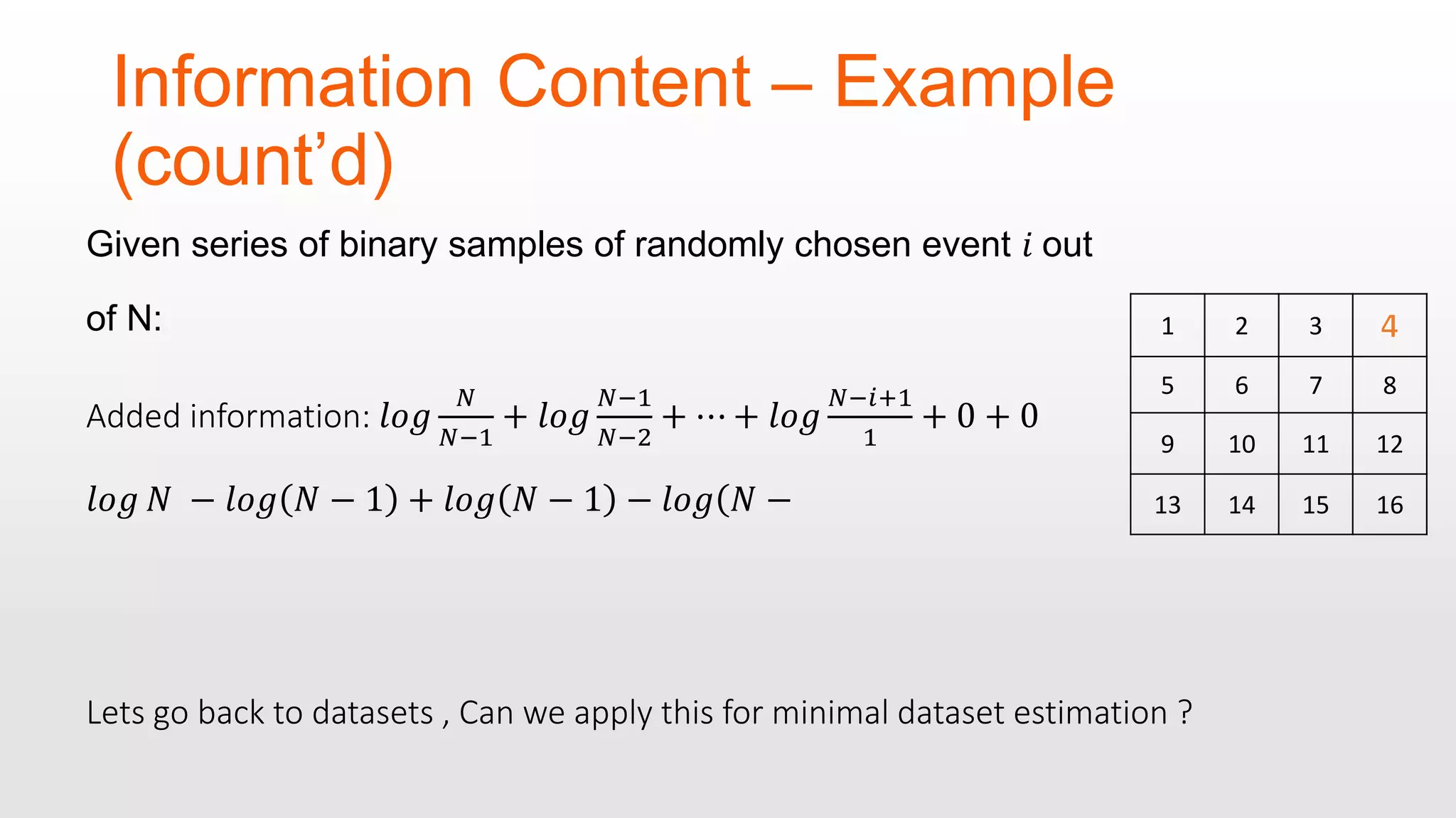 Information Content – Example (count’d) Given series of binary samples of randomly chosen event 𝑖 out of N: Added information: 𝑙𝑜𝑔 𝑁 𝑁−1 + 𝑙𝑜𝑔 𝑁−1 𝑁−2 + ⋯ + 𝑙𝑜𝑔 𝑁−𝑖+1 1 + 0 + 0 𝑙𝑜𝑔 𝑁 − 𝑙𝑜𝑔 𝑁 − 1 + 𝑙𝑜𝑔 𝑁 − 1 − 𝑙𝑜𝑔( 𝑁 − 1 2 3 5 6 7 8 9 10 11 12 13 14 15 16 Lets go back to datasets , Can we apply this for minimal dataset estimation ? 