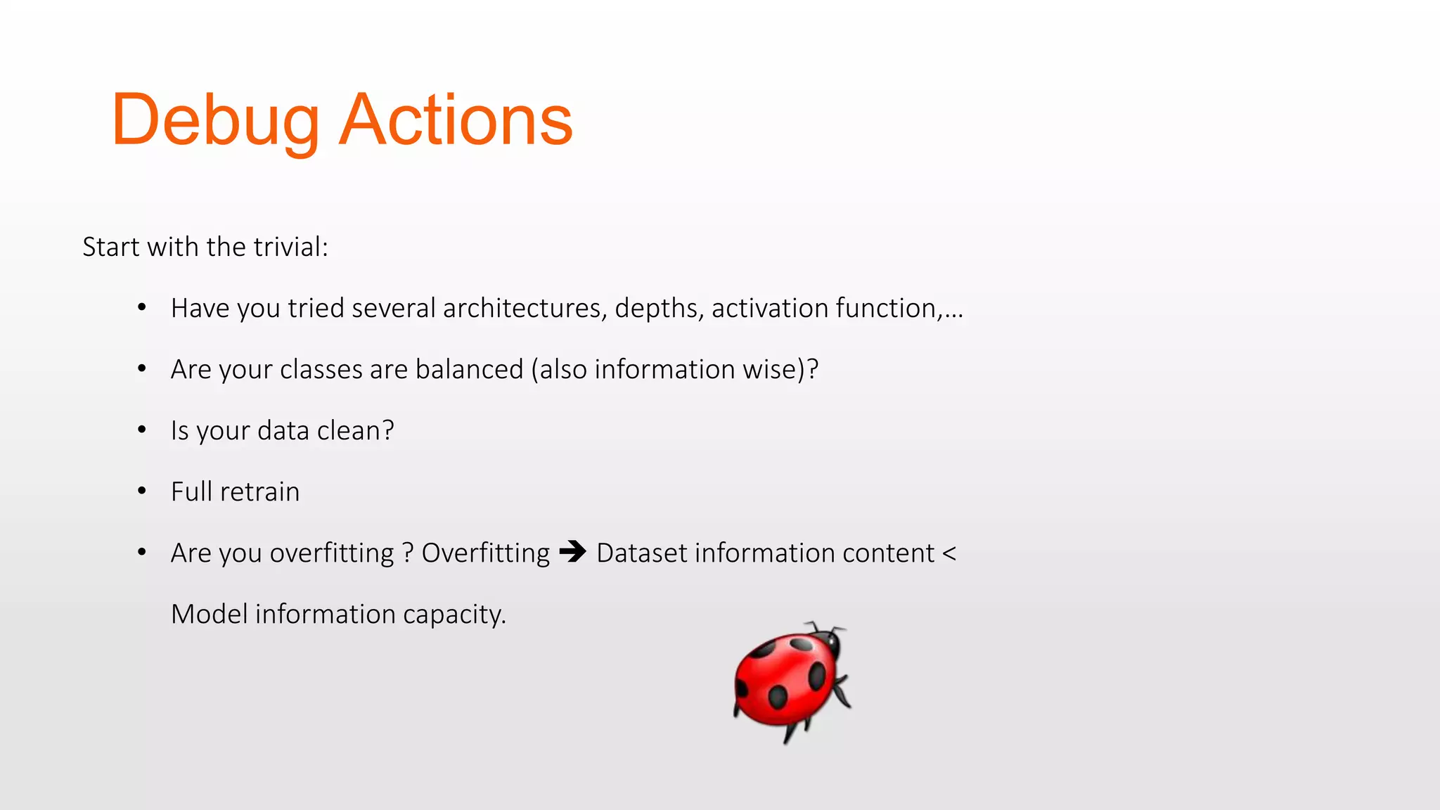 Debug Actions Start with the trivial: • Have you tried several architectures, depths, activation function,… • Are your classes are balanced (also information wise)? • Is your data clean? • Full retrain • Are you overfitting ? Overfitting  Dataset information content < Model information capacity. 