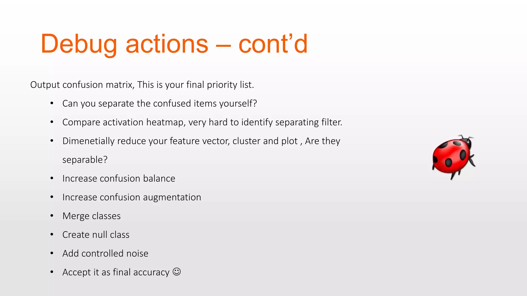 Debug actions – cont’d Output confusion matrix, This is your final priority list. • Can you separate the confused items yourself? • Compare activation heatmap, very hard to identify separating filter. • Dimenetially reduce your feature vector, cluster and plot , Are they separable? • Increase confusion balance • Increase confusion augmentation • Merge classes • Create null class • Add controlled noise • Accept it as final accuracy  