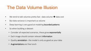 The Data Volume Illusion
• We tend to talk volumes pretty fast : data volume  data cost
• But data variance is important as volume
• Deep learning is very good at modeling bounded patterns
• So when building a dataset:
• Consider all expected scenarios, these grow exponentially
• Each image should contain relevant information
• Quality annotation - the model is only as good as your data
• Augmentations are free lunch
 
