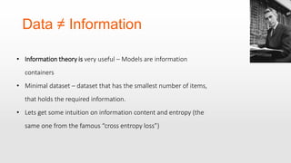 Data ≠ Information
• Information theory is very useful – Models are information
containers
• Minimal dataset – dataset that has the smallest number of items,
that holds the required information.
• Lets get some intuition on information content and entropy (the
same one from the famous “cross entropy loss”)
 