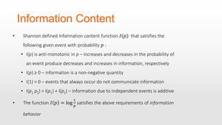 Information Content
• Shannon defined Information content function 𝐼 𝑝 that satisfies the
following given event with probability 𝑝 :
• I(p) is anti-monotonic in p – increases and decreases in the probability of
an event produce decreases and increases in information, respectively
• I(p) ≥ 0 – information is a non-negative quantity
• I(1) = 0 – events that always occur do not communicate information
• I(p1 p2) = I(p1) + I(p2) – information due to independent events is additive
• The function 𝐼 𝑝 = log
1
𝑝
satisfies the above requirements of information
behavior
 