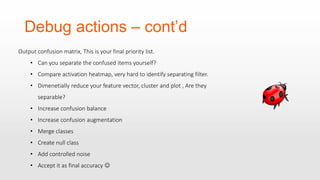 Debug actions – cont’d
Output confusion matrix, This is your final priority list.
• Can you separate the confused items yourself?
• Compare activation heatmap, very hard to identify separating filter.
• Dimenetially reduce your feature vector, cluster and plot , Are they
separable?
• Increase confusion balance
• Increase confusion augmentation
• Merge classes
• Create null class
• Add controlled noise
• Accept it as final accuracy 
 