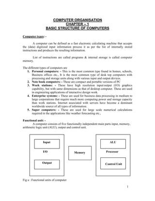 COMPUTER ORGANISATION
CHAPTER – 1
BASIC STRUCTURE OF COMPUTERS
Computer types: -
A computer can be defined as a fast electronic calculating machine that accepts
the (data) digitized input information process it as per the list of internally stored
instructions and produces the resulting information.
List of instructions are called programs & internal storage is called computer
memory.
The different types of computers are
1. Personal computers: - This is the most common type found in homes, schools,
Business offices etc., It is the most common type of desk top computers with
processing and storage units along with various input and output devices.
2. Note book computers: - These are compact and portable versions of PC
3. Work stations: - These have high resolution input/output (I/O) graphics
capability, but with same dimensions as that of desktop computer. These are used
in engineering applications of interactive design work.
4. Enterprise systems: - These are used for business data processing in medium to
large corporations that require much more computing power and storage capacity
than work stations. Internet associated with servers have become a dominant
worldwide source of all types of information.
5. Super computers: - These are used for large scale numerical calculations
required in the applications like weather forecasting etc.,
Functional unit: -
A computer consists of five functionally independent main parts input, memory,
arithmetic logic unit (ALU), output and control unit.
Input ALU
I/O Memory Processor
Output Control Unit
Fig a : Functional units of computer
1
 