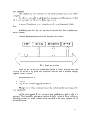 Bus structure: -
The simplest and most common way of interconnecting various parts of the
computer.
To achieve a reasonable speed of operation, a computer must be organized so that
all its units can handle one full word of data at a given time.
A group of lines that serve as a connecting port for several devices is called a
bus.
In addition to the lines that carry the data, the bus must have lines for address and
control purpose.
Simplest way to interconnect is to use the single bus as shown
INPUT MEMORY PROCESSOR OUTPUT
Fig c: Single bus structure
Since the bus can be used for only one transfer at a time, only two units can
actively use the bus at any given time. Bus control lines are used to arbitrate multiple
requests for use of one bus.
Single bus structure is
 Low cost 
 Very flexible for attaching peripheral devices 
Multiple bus structure certainly increases, the performance but also increases the
cost significantly.
All the interconnected devices are not of same speed & time, leads to a bit of a
problem. This is solved by using cache registers (ie buffer registers). These buffers are
electronic registers of small capacity when compared to the main memory but of
comparable speed.
6
 