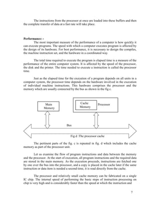 The instructions from the processor at once are loaded into these buffers and then
the complete transfer of data at a fast rate will take place.
Performance: -
The most important measure of the performance of a computer is how quickly it
can execute programs. The speed with which a computer executes program is affected by
the design of its hardware. For best performance, it is necessary to design the compiles,
the machine instruction set, and the hardware in a coordinated way.
The total time required to execute the program is elapsed time is a measure of the
performance of the entire computer system. It is affected by the speed of the processor,
the disk and the printer. The time needed to execute a instruction is called the processor
time.
Just as the elapsed time for the execution of a program depends on all units in a
computer system, the processor time depends on the hardware involved in the execution
of individual machine instructions. This hardware comprises the processor and the
memory which are usually connected by the bus as shown in the fig c.
Cache
Main Processor
Memory
Memory
Bus
Fig d :The processor cache
The pertinent parts of the fig. c is repeated in fig. d which includes the cache
memory as part of the processor unit.
Let us examine the flow of program instructions and data between the memory
and the processor. At the start of execution, all program instructions and the required data
are stored in the main memory. As the execution proceeds, instructions are fetched one
by one over the bus into the processor, and a copy is placed in the cache later if the same
instruction or data item is needed a second time, it is read directly from the cache.
The processor and relatively small cache memory can be fabricated on a single
IC chip. The internal speed of performing the basic steps of instruction processing on
chip is very high and is considerably faster than the speed at which the instruction and
7
 