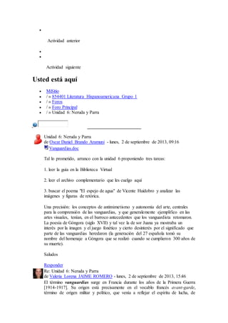  
Actividad anterior 
 
 
Actividad siguiente 
Usted está aquí 
 MiSitio 
 / » 854401 Literatura Hispanoamericana Grupo 1 
 / » Foros 
 / » Foro Principal 
 / » Unidad 6: Neruda y Parra 
Unidad 6: Neruda y Parra 
de Oscar Daniel Brando Aramuni - lunes, 2 de septiembre de 2013, 09:16 
Vanguardias.doc 
Tal lo prometido, arranco con la unidad 6 proponiendo tres tareas: 
1. leer la guía en la Biblioteca Virtual 
2. leer el archivo complementario que les cuelgo aquí 
3. buscar el poema "El espejo de agua" de Vicente Huidobro y analizar las 
imágenes y figuras de retórica. 
Una precisión: los conceptos de antimimetismo y autonomía del arte, centrales 
para la comprensión de las vanguardias, y que generalemente ejemplifico en las 
artes visuales, tenían, en el barroco antecedentes que los vanguardista retomaron. 
La poesía de Góngora (siglo XVII) y tal vez la de sor Juana ya mostraba un 
interés por la imagen y el juego fonético y cierto desinterés por el significado que 
parte de las vanguardias heredaron (la generación del 27 española tomó su 
nombre del homenaje a Góngora que se realizó cuando se cumplieron 300 años de 
su muerte). 
Saludos 
Responder 
Re: Unidad 6: Neruda y Parra 
de Valeria Lorena JAIME ROMERO - lunes, 2 de septiembre de 2013, 15:46 
El término vanguardias surge en Francia durante los años de la Primera Guerra 
[1914-1917]. Su origen está precisamente en el vocablo francés avant-garde, 
término de origen militar y político, que venía a reflejar el espíritu de lucha, de 
 