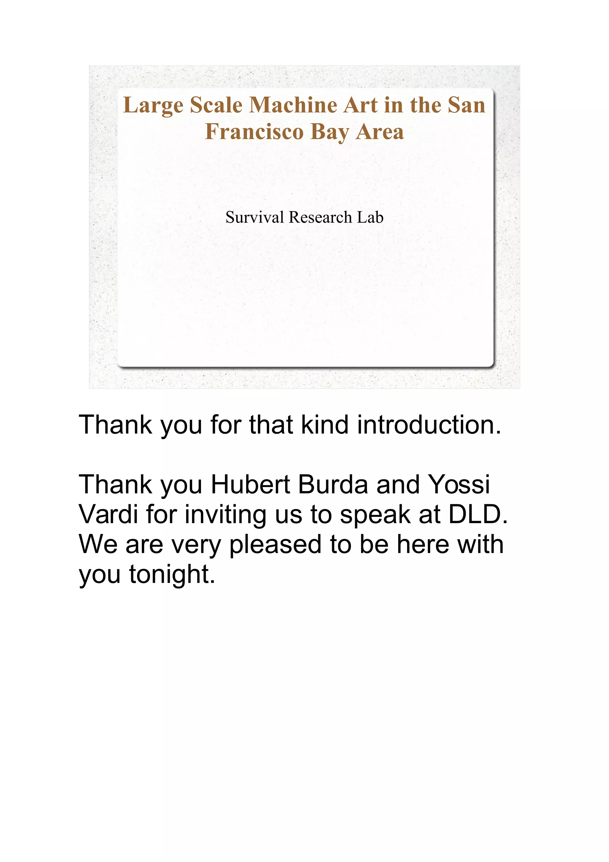 Large Scale Machine Art in the San
Francisco Bay Area
Survival Research Lab
Thank you for that kind introduction.
Thank you Hubert Burda and Yossi
Vardi for inviting us to speak at DLD.
We are very pleased to be here with
you tonight.
 
