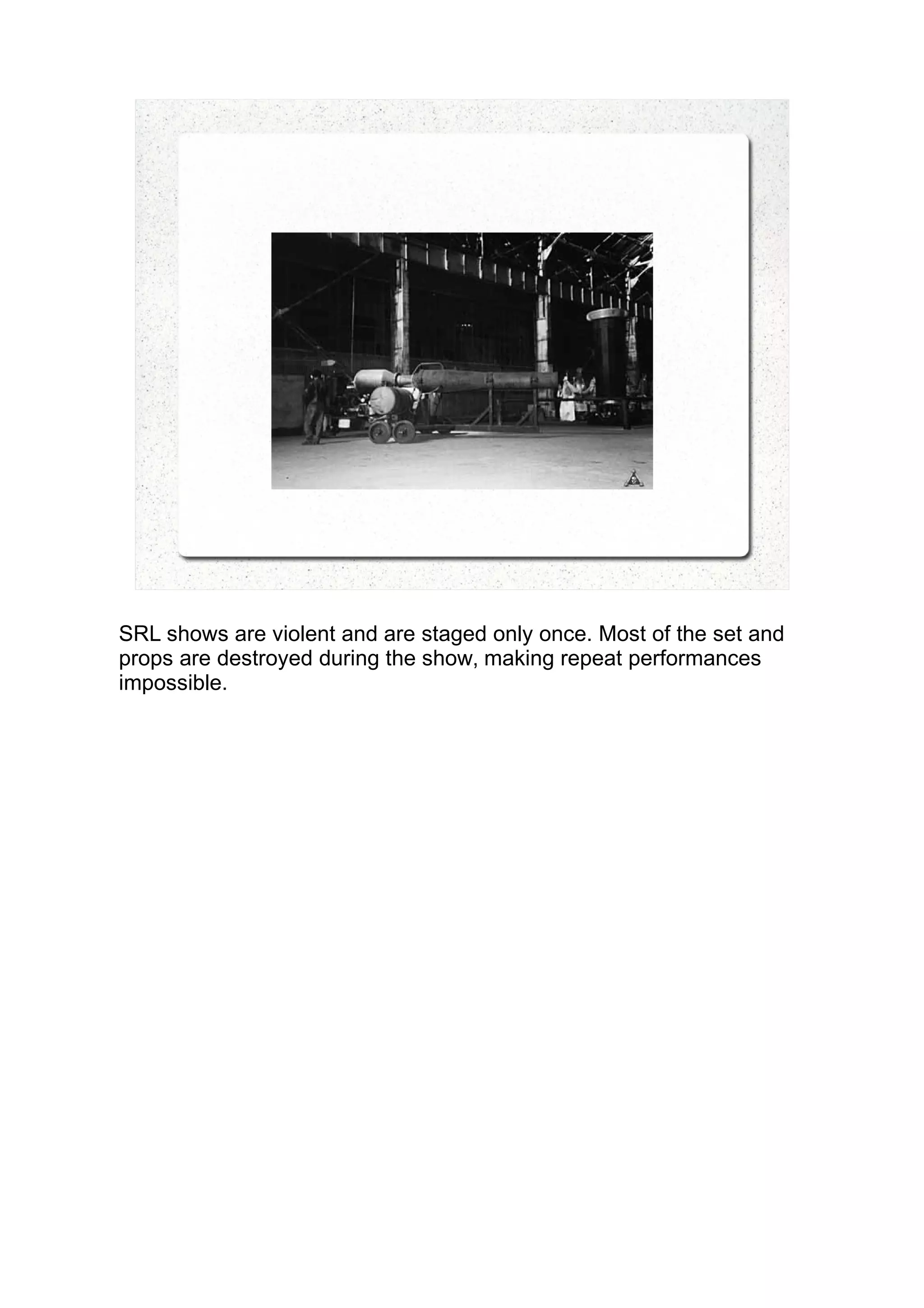 SRL shows are violent and are staged only once. Most of the set and
props are destroyed during the show, making repeat performances
impossible.
 