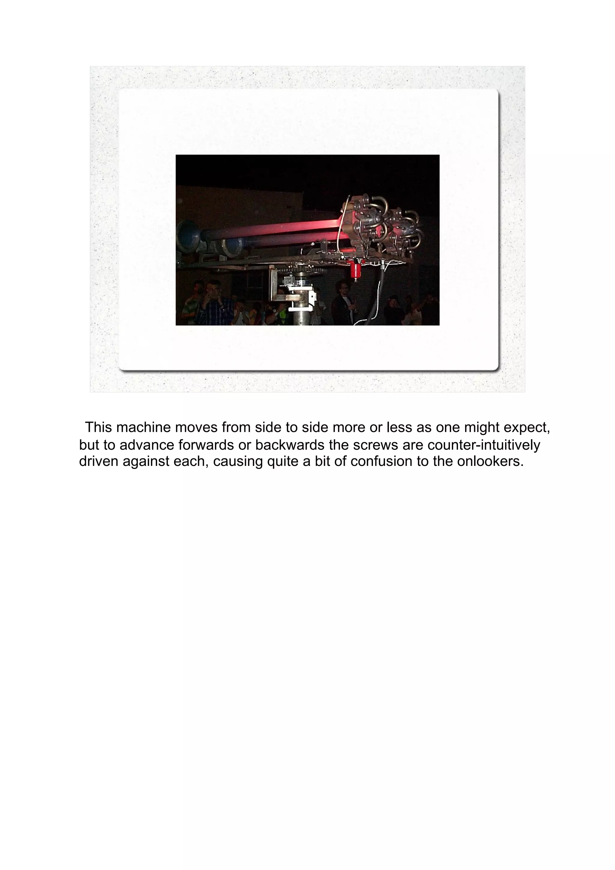 This machine moves from side to side more or less as one might expect,
but to advance forwards or backwards the screws are counter-intuitively
driven against each, causing quite a bit of confusion to the onlookers.
 