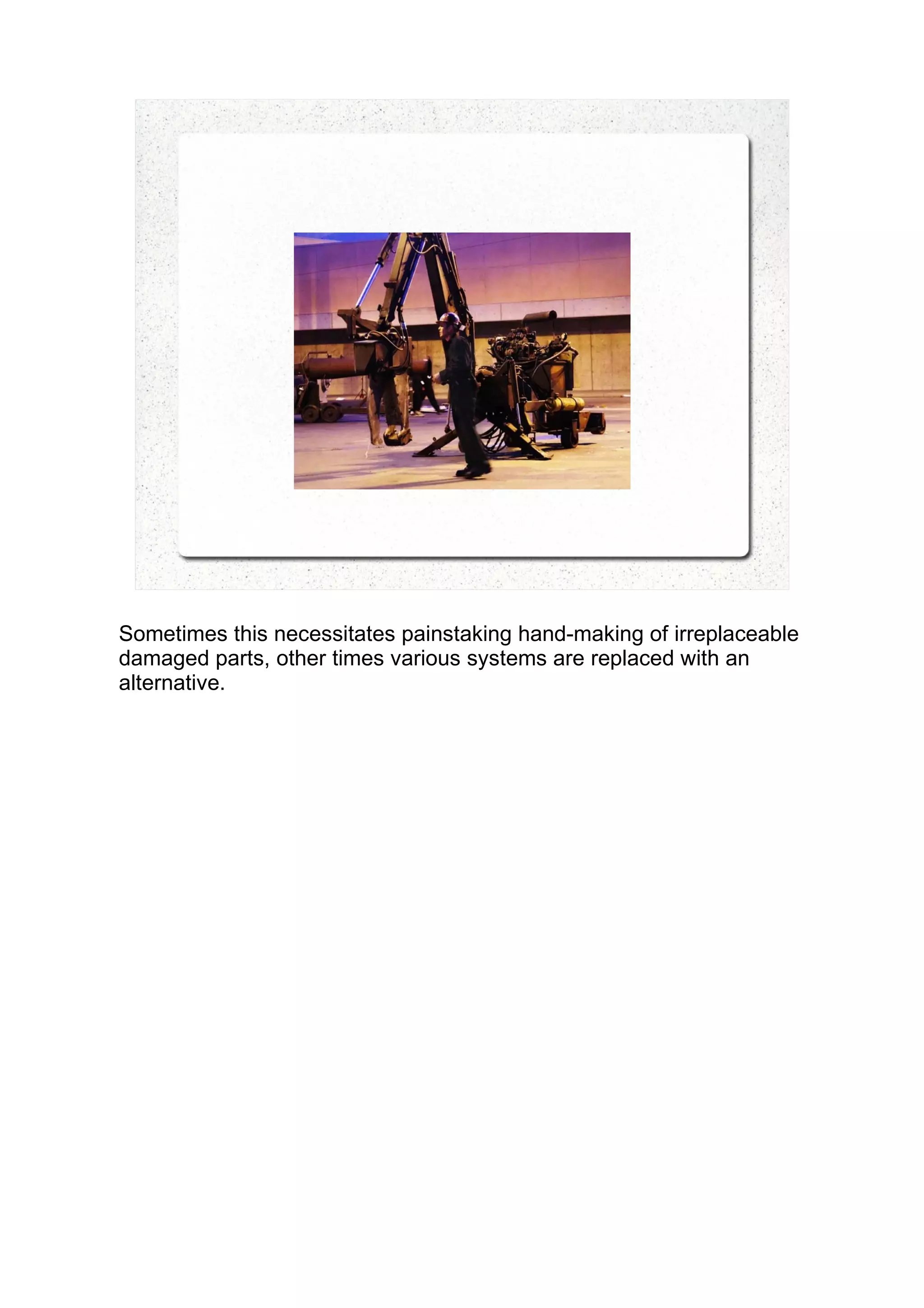 Sometimes this necessitates painstaking hand-making of irreplaceable
damaged parts, other times various systems are replaced with an
alternative.
 