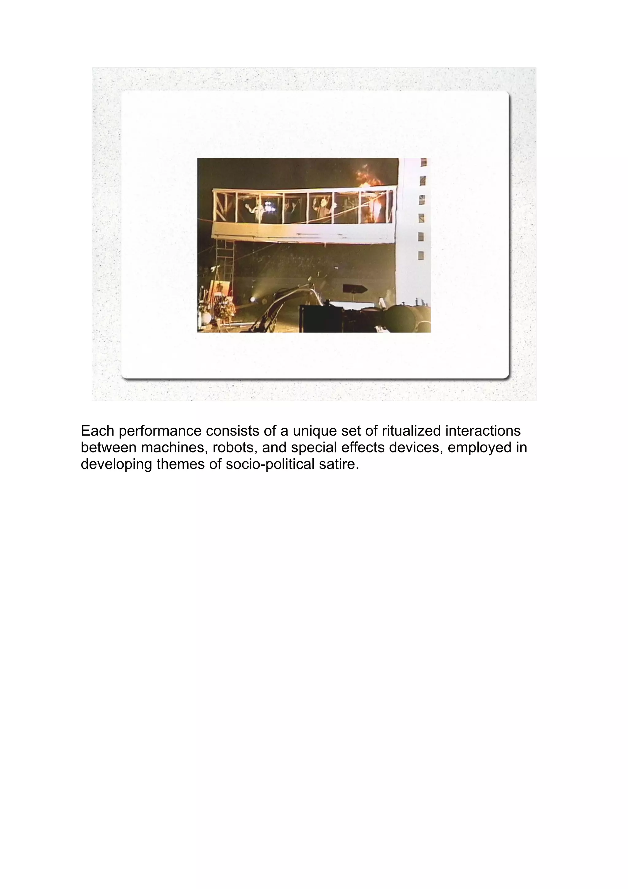 Each performance consists of a unique set of ritualized interactions
between machines, robots, and special effects devices, employed in
developing themes of socio-political satire.
 