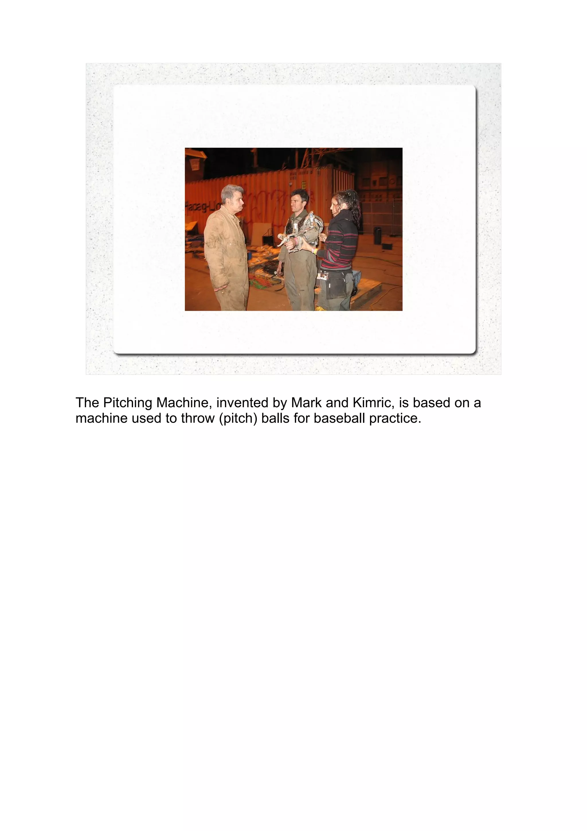 The Pitching Machine, invented by Mark and Kimric, is based on a
machine used to throw (pitch) balls for baseball practice.
 