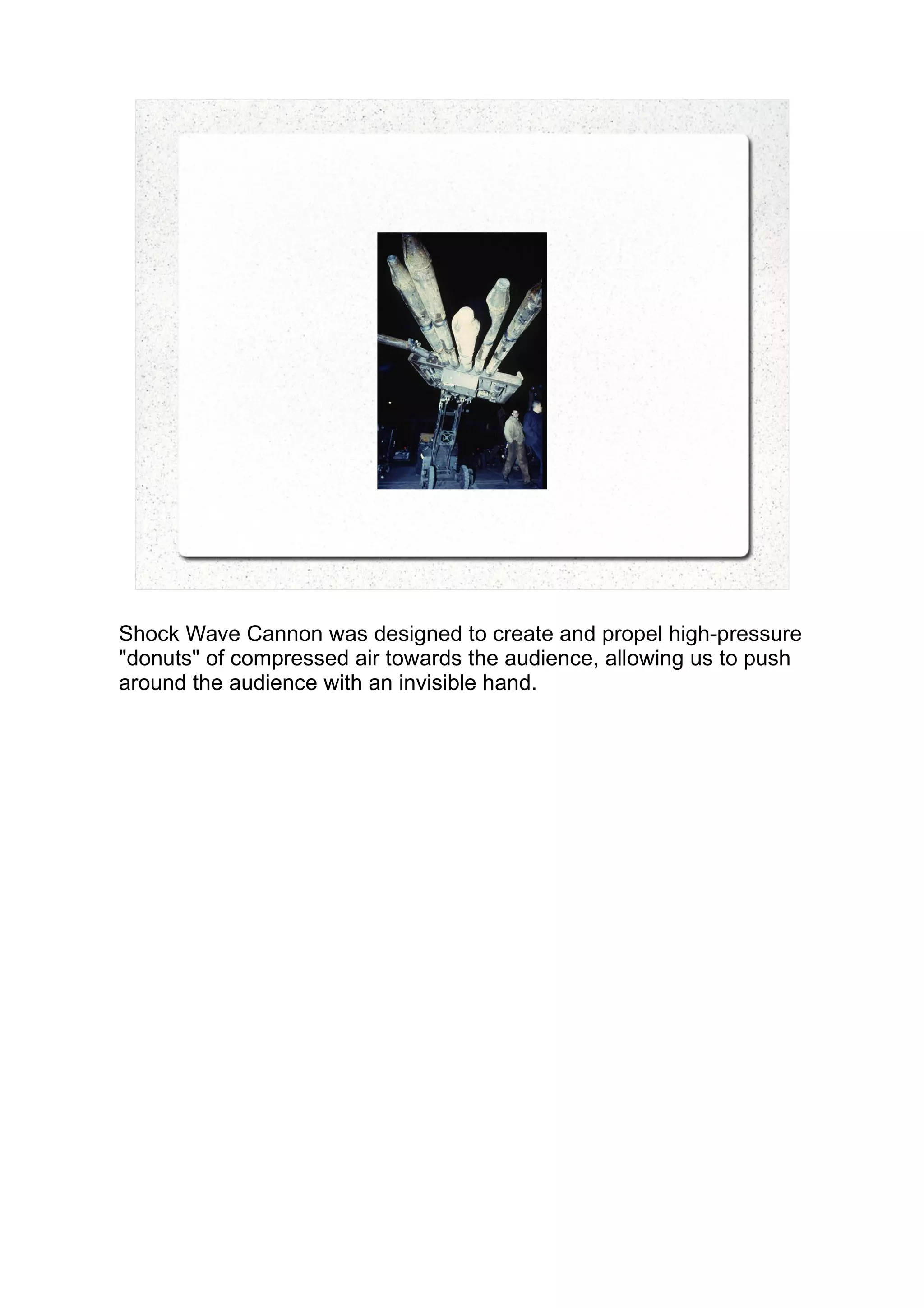 Shock Wave Cannon was designed to create and propel high-pressure
"donuts" of compressed air towards the audience, allowing us to push
around the audience with an invisible hand.
 